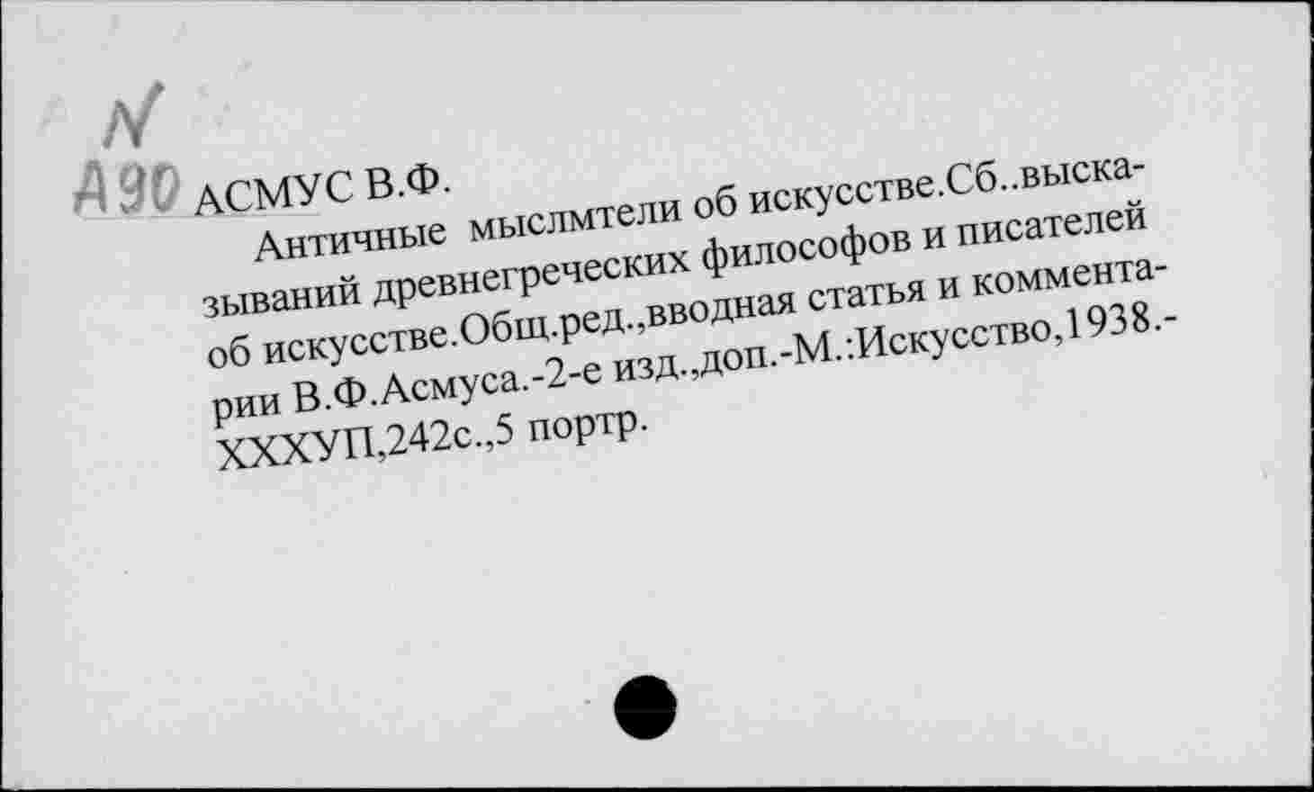 ﻿АСМУС В.Ф.
Античные мыслители об искусстве.Сб..высказываний древнегреческих философов и писателей об искусстве.Общ.ред.,вводная статья и комментарии В.Ф.Асмуса.-2-е изд.,доп.-М.Искусство, 1938.-ХХХУП,242с.,5 портр.